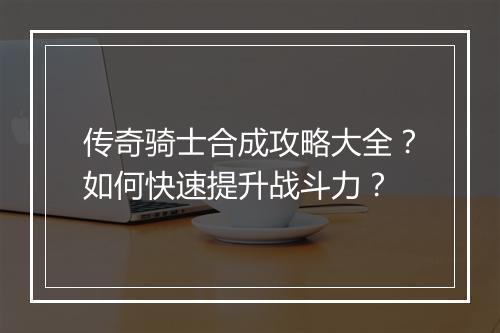 传奇骑士合成攻略大全？如何快速提升战斗力？