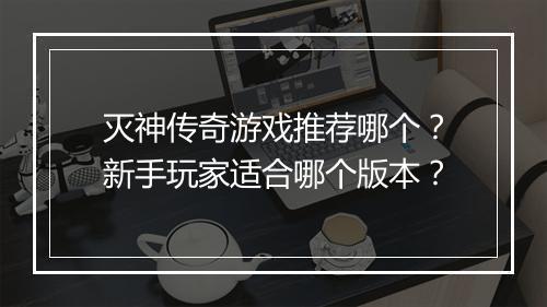 灭神传奇游戏推荐哪个？新手玩家适合哪个版本？