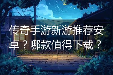 传奇手游新游推荐安卓？哪款值得下载？