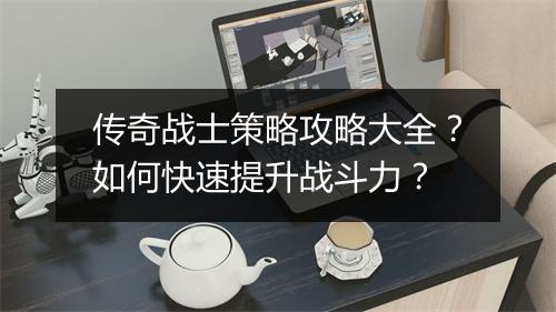 传奇战士策略攻略大全？如何快速提升战斗力？