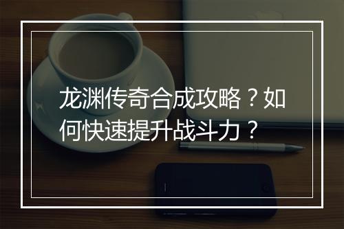 龙渊传奇合成攻略？如何快速提升战斗力？
