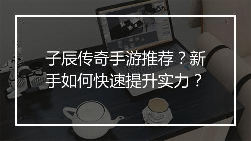 子辰传奇手游推荐？新手如何快速提升实力？