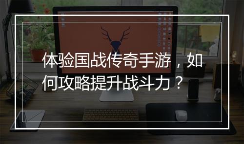 体验国战传奇手游，如何攻略提升战斗力？