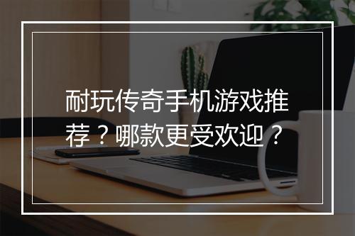 耐玩传奇手机游戏推荐？哪款更受欢迎？