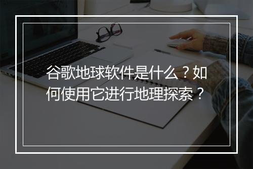 谷歌地球软件是什么？如何使用它进行地理探索？