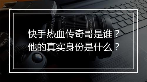 快手热血传奇哥是谁？他的真实身份是什么？
