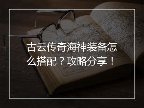 古云传奇海神装备怎么搭配？攻略分享！