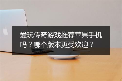 爱玩传奇游戏推荐苹果手机吗？哪个版本更受欢迎？