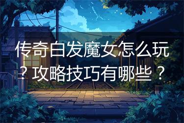 传奇白发魔女怎么玩？攻略技巧有哪些？