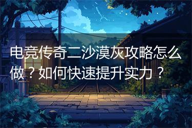 电竞传奇二沙漠灰攻略怎么做？如何快速提升实力？