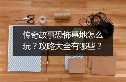 传奇故事恐怖墓地怎么玩？攻略大全有哪些？