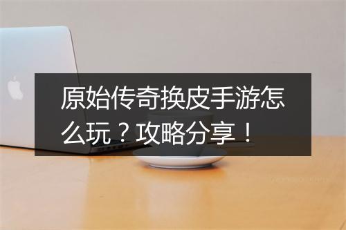 原始传奇换皮手游怎么玩？攻略分享！