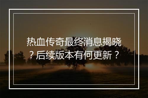 热血传奇最终消息揭晓？后续版本有何更新？