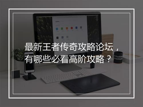 最新王者传奇攻略论坛，有哪些必看高阶攻略？