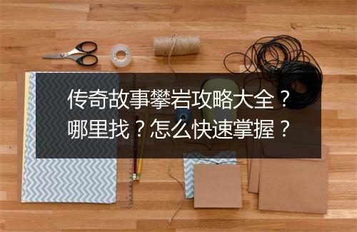 传奇故事攀岩攻略大全？哪里找？怎么快速掌握？