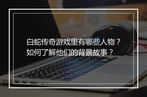 白蛇传奇游戏里有哪些人物？如何了解他们的背景故事？