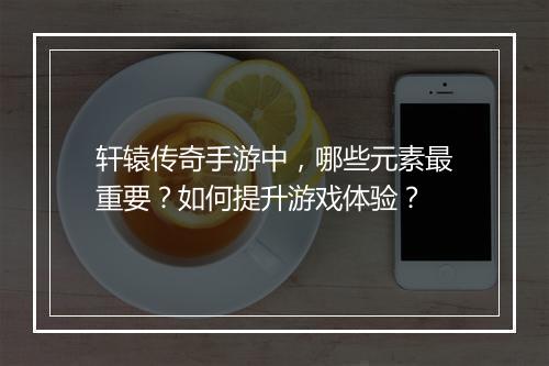 轩辕传奇手游中，哪些元素最重要？如何提升游戏体验？