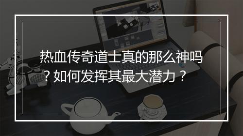 热血传奇道士真的那么神吗？如何发挥其最大潜力？