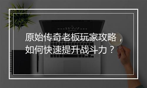 原始传奇老板玩家攻略，如何快速提升战斗力？