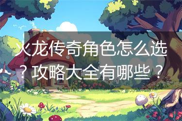 火龙传奇角色怎么选？攻略大全有哪些？