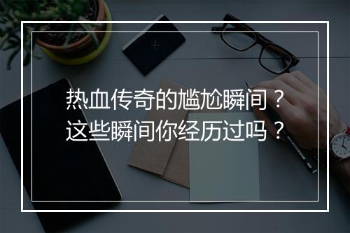 热血传奇的尴尬瞬间？这些瞬间你经历过吗？