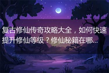复古修仙传奇攻略大全，如何快速提升修仙等级？修仙秘籍在哪找？