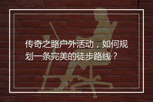传奇之路户外活动，如何规划一条完美的徒步路线？
