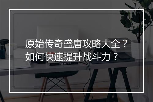 原始传奇盛唐攻略大全？如何快速提升战斗力？
