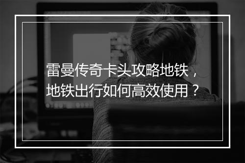雷曼传奇卡头攻略地铁，地铁出行如何高效使用？