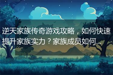 逆天家族传奇游戏攻略，如何快速提升家族实力？家族成员如何搭配？