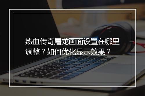 热血传奇屠龙画面设置在哪里调整？如何优化显示效果？