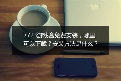 7723游戏盒免费安装，哪里可以下载？安装方法是什么？