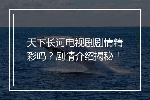 天下长河电视剧剧情精彩吗？剧情介绍揭秘！