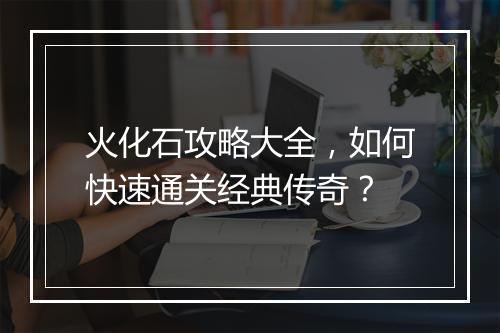 火化石攻略大全，如何快速通关经典传奇？