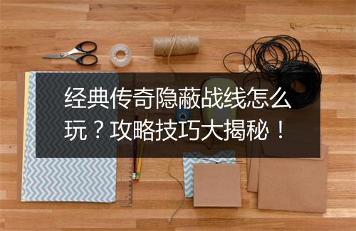 经典传奇隐蔽战线怎么玩？攻略技巧大揭秘！