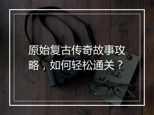 原始复古传奇故事攻略，如何轻松通关？
