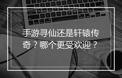 手游寻仙还是轩辕传奇？哪个更受欢迎？