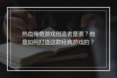 热血传奇游戏创造者是谁？他是如何打造这款经典游戏的？