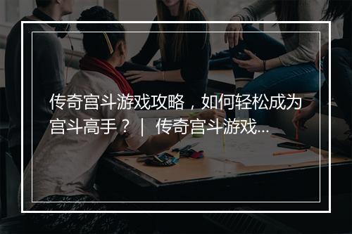 传奇宫斗游戏攻略，如何轻松成为宫斗高手？｜ 传奇宫斗游戏技巧分享