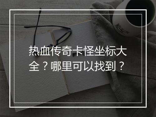 热血传奇卡怪坐标大全？哪里可以找到？