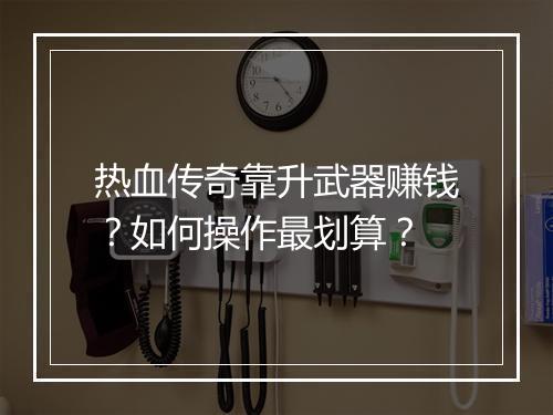 热血传奇靠升武器赚钱？如何操作最划算？