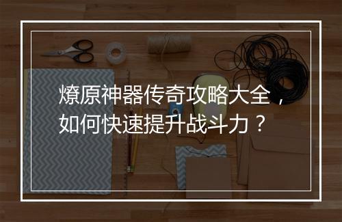 燎原神器传奇攻略大全，如何快速提升战斗力？