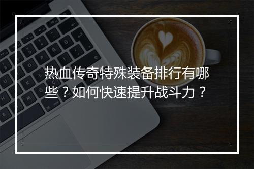 热血传奇特殊装备排行有哪些？如何快速提升战斗力？