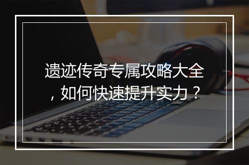 遗迹传奇专属攻略大全，如何快速提升实力？