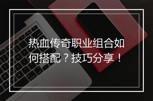 热血传奇职业组合如何搭配？技巧分享！