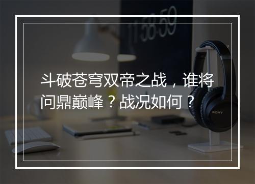 斗破苍穹双帝之战，谁将问鼎巅峰？战况如何？