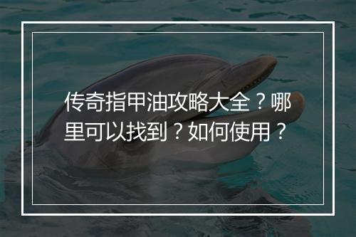 传奇指甲油攻略大全？哪里可以找到？如何使用？