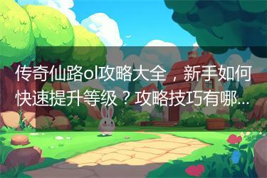传奇仙路ol攻略大全，新手如何快速提升等级？攻略技巧有哪些？
