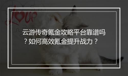 云游传奇氪金攻略平台靠谱吗？如何高效氪金提升战力？