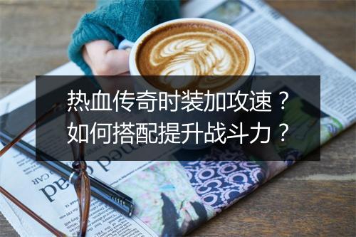 热血传奇时装加攻速？如何搭配提升战斗力？